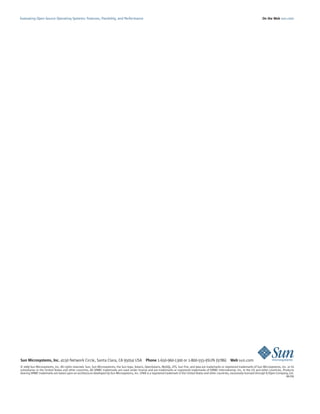 Evaluating Open Source Operating Systems: Features, Flexibility, and Performance                                                                                                             On the Web sun.com




Sun Microsystems, Inc. 4150 Network Circle, Santa Clara, CA 95054 USA Phone 1-650-960-1300 or 1-800-555-9SUN (9786) Web sun.com
© 2009 Sun Microsystems, Inc. All rights reserved. Sun, Sun Microsystems, the Sun logo, Solaris, OpenSolaris, MySQL, ZFS, Sun Fire, and Java are trademarks or registered trademarks of Sun Microsystems, Inc. or its
subsidiaries in the United States and other countries. All SPARC trademarks are used under license and are trademarks or registered trademarks of SPARC International, Inc. in the US and other countries. Products
bearing SPARC trademarks are based upon an architecture developed by Sun Microsystems, Inc. UNIX is a registered trademark in the United States and other countries, exclusively licensed through X/Open Company, Ltd.
                                                                                                                                                                                                               06/09
 