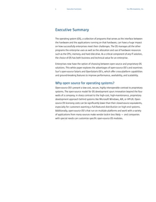 1          Executive Summary                                             Sun Microsystems, Inc.




Executive Summary

The operating system (OS), a collection of programs that serves as the interface between
the hardware and the applications running on that hardware, can have a huge impact
on how successfully enterprises meet their challenges. The OS manages all the other
programs the enterprise uses as well as the allocation and use of hardware resources
such as the CPU, memory, and hard disk drive. As a critical component of any IT solution,
the choice of OS has both business and technical value for an enterprise.

Enterprises now have the option of choosing between open source and proprietary OS
solutions. This white paper explores the advantages of open-source OS’s and examines
Sun’s open-source Solaris and OpenSolaris OS’s, which offer cross-platform capabilities
and ground-breaking features to improve performance, availability, and scalability.


Why open source for operating systems?
Open-source OS’s present a low-cost, secure, highly interoperable contrast to proprietary
systems. The open-source model for OS development spurs innovation beyond the four
walls of a company, in sharp contrast to the high-cost, high-maintenance, proprietary
development approach behind systems like Microsoft Windows, AIX, or HP-UX. Open-
source OS licensing costs can be significantly lower than their closed-source equivalents,
especially for customers wanting a full-featured distribution on high-end systems.
Additionally, open-source OS’s that run on multiple platforms and work with a variety
of applications from many sources make vendor lock-in less likely — and companies
with special needs can customize specific open-source OS modules.
 