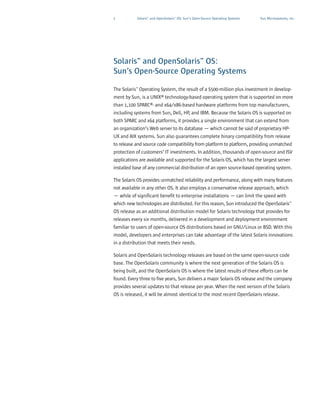2          Solaris™ and OpenSolaris™ OS: Sun’s Open-Source Operating Systems   Sun Microsystems, Inc.




Solaris™ and OpenSolaris™ OS:
Sun’s Open-Source Operating Systems

The Solaris™ Operating System, the result of a $500-million plus investment in develop-
ment by Sun, is a UNIX® technology-based operating system that is supported on more
than 1,100 SPARC®- and x64/x86-based hardware platforms from top manufacturers,
including systems from Sun, Dell, HP, and IBM. Because the Solaris OS is supported on
both SPARC and x64 platforms, it provides a single environment that can extend from
an organization’s Web server to its database — which cannot be said of proprietary HP-
UX and AIX systems. Sun also guarantees complete binary compatibility from release
to release and source code compatibility from platform to platform, providing unmatched
protection of customers’ IT investments. In addition, thousands of open-source and ISV
applications are available and supported for the Solaris OS, which has the largest server
installed base of any commercial distribution of an open source-based operating system.

The Solaris OS provides unmatched reliability and performance, along with many features
not available in any other OS. It also employs a conservative release approach, which
— while of significant benefit to enterprise installations — can limit the speed with
which new technologies are distributed. For this reason, Sun introduced the OpenSolaris™
OS release as an additional distribution model for Solaris technology that provides for
releases every six months, delivered in a development and deployment environment
familiar to users of open-source OS distributions based on GNU/Linux or BSD. With this
model, developers and enterprises can take advantage of the latest Solaris innovations
in a distribution that meets their needs.

Solaris and OpenSolaris technology releases are based on the same open-source code
base. The OpenSolaris community is where the next generation of the Solaris OS is
being built, and the OpenSolaris OS is where the latest results of these efforts can be
found. Every three to five years, Sun delivers a major Solaris OS release and the company
provides several updates to that release per year. When the next version of the Solaris
OS is released, it will be almost identical to the most recent OpenSolaris release.
 