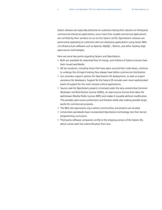 3           Solaris™ and OpenSolaris™ OS: Sun’s Open-Source Operating Systems   Sun Microsystems, Inc.




Solaris releases are especially attractive to customers basing their solution on third-party
commercial enterprise applications, since more than 10,000 commercial applications
are certified by their vendors to run on the Solaris 10 OS. OpenSolaris releases are
particularly appealing to customers who are deploying applications using classic Web
2.0 infrastructure software such as Apache, MySQL™, Python, and other leading edge
open-source technologies.

Here are some key points regarding Solaris and OpenSolaris:
• Both are available for download free of charge, and millions of Solaris licenses have
  been issued worldwide.
• All Sun products, including those that have open sourced their code bases, continue
  to undergo the stringent testing they always have before commercial distribution.
• Sun provides support options for OpenSolaris OS deployment, as well as expert
  assistance for developers. Support for the Solaris OS includes even more sophisticated
  levels of support for the most mission-critical applications.
• Source code for OpenSolaris projects is licensed under the very unrestrictive Common
  Developer and Distribution License (CDDL), an open-source license that takes the
  well-known Mozilla Public License (MPL) and makes it reusable without modification.
  This provides open-source protections and freedom while also making possible larger
  works for commercial purposes.
• The Web site opensolaris.org is where communities and projects are located.
• Universities worldwide have incorporated OpenSolaris technology into their kernel
  programming curriculum.
• Third-party software companies certify to the shipping version of the Solaris OS,
  which comes with full indemnification from Sun.
 