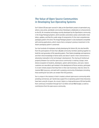4          The Value of Open Source Communities in Developing Sun Operating Systems   Sun Microsystems, Inc.




The Value of Open Source Communities
in Developing Sun Operating Systems

Sun’s Solaris OS was open sourced in 2005 as the OpenSolaris project at opensolaris.org,
where a very active, worldwide community of developers collaborates on enhancements
to the OS. An innovative technology recently developed by the OpenSolaris community
is the Image Packaging System, which provides automated, easily customizable instal-
lation, updates, and fixes for a wide range of components; it’s the most comprehensive
packaging system of its kind. The Image Packaging System is also backwards-compatible
with existing applications, which means that a company’s previous investment in the
Solaris packaging system is preserved.

Sun has hundreds of employees actively developing the Solaris OS, but also benefits
from the participation of more than 180,000 community members working together to
build the next generation of the operating system. Their Solaris knowledge and experience
and their direct knowledge of what works and doesn’t work in their environment is
absolutely invaluable to the technology’s development. The sharing of intellectual
property between Sun and the open-source community is creating a larger, more
diverse ecosystem of students, developers, system administrators, and users. Solaris
customers are now able to get involved in the development of future versions, participate
in or even initiate projects that help them in their own businesses, help Sun direct its
massive R&D resources, and work with a growing community of developers (including
those working for Sun) who can answer their OS questions.

Sun is unique in the industry in that it created a vibrant open-source community while
providing commercial, 24/7 world-class support for an operating system that enterprises
have been using for 20 years. As a result, Solaris is a high-performance OS that benefits
from continuous innovation through Sun’s $2 billion annual R&D budget, as well as
contributions from the open-source community.
 