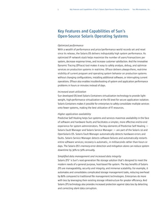 5           Key Features and Capabilities of Sun’s Solaris Open-Source Operating Systems   Sun Microsystems, Inc.




Key Features and Capabilities of Sun’s
Open-Source Solaris Operating Systems

Optimized performance
With a wealth of performance and price/performance world records set and reset
since its release, the Solaris OS delivers indisputably high system performance. Its
optimized IP network stack helps maximize the number of users/transactions per
system, decrease response times, and increase customer satisfaction. And the innovative
Dynamic Tracing (DTrace) tool makes it easy to safely analyze, debug, and optimize
services on production systems in real-time. DTrace delivers always-there, real-time
visibility of current program and operating system behavior on production systems
without changing configurations, installing additional software, or interrupting current
operations. DTrace also enables troubleshooting of system and application performance
problems in hours or minutes instead of days.

Increased asset utilization
Sun developed OS-level Solaris Containers virtualization technology to provide light-
weight, high-performance virtualization at the OS level for secure application isolation.
Solaris Containers makes it possible for enterprises to safely consolidate multiple services
onto fewer systems, making the best utilization of IT resources.

Higher application availability
Predictive Self Healing helps Sun systems and services maximize availability in the face
of software and hardware faults and facilitates a simpler, more effective end-to-end
experience for system administrators. The key elements of Predictive Self Healing —
Solaris Fault Manager and Solaris Service Manager — are part of the Solaris 10 and
OpenSolaris OS. Solaris Fault Manager automatically detects hardware errors and
faults. Solaris Service Manager detects software failures and automatically restarts
entire software services; recovery is automatic, in milliseconds rather than hours or
days. The Solaris OS’s memory-error detection and mitigation alone can reduce system
downtime by 30% to 50% annually.

Simplified data management and increased data integrity
Solaris ZFS™ is Sun’s next-generation file storage solution that’s designed to meet the
modern needs of a general purpose, host-based file system. The key benefits of Solaris
ZFS are manageability, security and integrity, and immense scalability. For example, it
automates and consolidates complicated storage management tasks, reducing overhead
by 80% compared to traditional file management technologies. Enterprises do more
with less by leveraging their existing storage infrastructure for greater efficiency. And
Solaris ZFS technology also provides increased protection against data loss by detecting
and correcting silent data corruption.
 