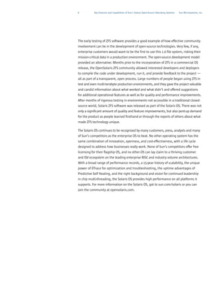 6          Key Features and Capabilities of Sun’s Solaris Open-Source Operating Systems   Sun Microsystems, Inc.




The early testing of ZFS software provides a good example of how effective community
involvement can be in the development of open-source technologies. Very few, if any,
enterprise customers would want to be the first to use this 1.0 file system, risking their
mission-critical data in a production environment. The open-source development model
provided an alternative: Months prior to the incorporation of ZFS in a commercial OS
release, the OpenSolaris ZFS community allowed interested developers and deployers
to compile the code under development, run it, and provide feedback to the project —
all as part of a transparent, open process. Large numbers of people began using ZFS in
test and even multi-terabyte production environments, and they gave the project valuable
and candid information about what worked and what didn’t and offered suggestions
for additional operational features as well as for quality and performance improvements.
After months of rigorous testing in environments not accessible in a traditional closed-
source world, Solaris ZFS software was released as part of the Solaris OS. There was not
only a significant amount of quality and feature improvements, but also pent-up demand
for the product as people learned firsthand or through the reports of others about what
made ZFS technology unique.

The Solaris OS continues to be recognized by many customers, press, analysts and many
of Sun’s competitors as the enterprise OS to beat. No other operating system has the
same combination of innovation, openness, and cost-effectiveness, with a life cycle
designed to address how businesses really work. None of Sun’s competitors offer free
licensing for their flagship OS, and no other OS can lay claim to a thriving customer
and ISV ecosystem on the leading enterprise RISC and industry volume architectures.
With a broad range of performance records, a 15-year history of scalability, the unique
power of DTrace for optimization and troubleshooting, the uptime advantages of
Predictive Self Healing, and the right background and vision for continued leadership
in chip multi-threading, the Solaris OS provides high performance on all platforms it
supports. For more information on the Solaris OS, got to sun.com/solaris or you can
join the community at opensolaris.com.
 
