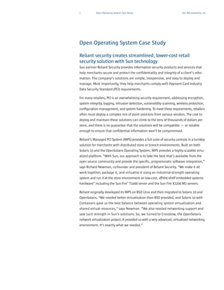 7           Open Operating System Case Study                               Sun Microsystems, Inc.




Open Operating System Case Study

Reliant security creates streamlined, lower-cost retail
security solution with Sun technology
Sun partner Reliant Security provides information security products and services that
help merchants secure and protect the confidentiality and integrity of a client’s infor-
mation. The company’s solutions are simple, inexpensive, and easy to deploy and
manage. Most importantly, they help merchants comply with Payment Card Industry
Data Security Standard (PCI) requirements.

For many retailers, PCI is an overwhelming security requirement, addressing encryption,
system integrity, logging, intrusion detection, vulnerability scanning, wireless protection,
configuration management, and system hardening. To meet these requirements, retailers
often must deploy a complex mix of point solutions from various vendors. The cost to
deploy and maintain these solutions can climb to the tens of thousands of dollars per
store, and there is no guarantee that the solutions will be compatible — or reliable
enough to ensure that confidential information won’t be compromised.

Reliant’s Managed PCI System (MPS) provides a full suite of security controls in a turnkey
solution for merchants with distributed store or branch environments. Built on both
Solaris 10 and the OpenSolaris Operating System, MPS provides a highly scalable virtu-
alized platform. “With Sun, our approach is to take the best that’s available from the
open source community and provide the specific, programmatic software integration,”
says Richard Newman, co-founder and president of Reliant Security. “We make it all
work together, package it, and virtualize it using an industrial-strength operating
system and run it at the store environment on low-cost, off-the-shelf embedded systems
hardware” including the Sun Fire™ T1000 server and the Sun Fire X2200 M2 servers.

Reliant originally developed its MPS on BSD Unix and then migrated to Solaris 10 and
OpenSolaris. “We needed better virtualization than BSD provided, and Solaris 10 with
Containers gave us the best balance between operating system virtualization and
shared virtual resources,” says Newman. “We also needed networking support and
saw such strength in Sun’s solutions. So, we turned to Crossbow, the OpenSolaris
network virtualization project. It provided us with a very advanced, virtualized networking
environment. It’s exactly what we needed.”
 