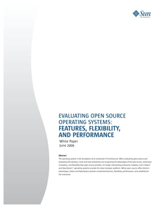 EVALUATING OPEN SOURCE
OPERATING SYSTEMS:
FEATURES, FLEXIBILITY,
AND PERFORMANCE
 White Paper
 June 2009

Abstract
The operating system is the foundation of an enterprise’s IT architecture. When evaluating open-source and
proprietary OS solutions, more and more enterprises are recognizing the advantages of the easy access, continuous
innovation, and flexibility that open source provides. For today’s demanding enterprise, however, Sun’s Solaris™
and OpenSolaris™ operating systems provide the ideal strategic platform. While open source offers distinct
advantages, Solaris and OpenSolaris provide unmatched features, flexibility, performance, and reliability for
the enterprise.
 