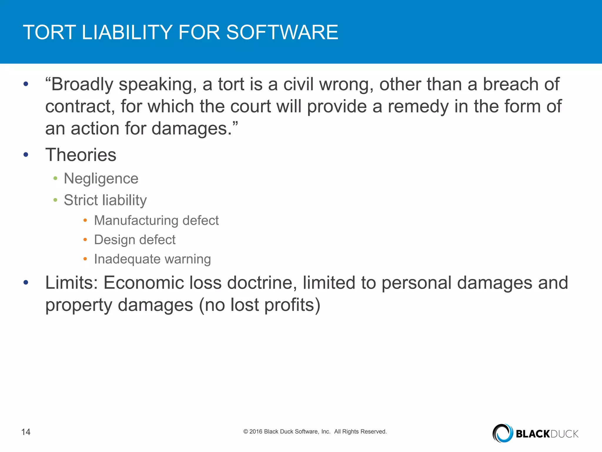 14 © 2016 Black Duck Software, Inc. All Rights Reserved.
TORT LIABILITY FOR SOFTWARE
• “Broadly speaking, a tort is a civil wrong, other than a breach of
contract, for which the court will provide a remedy in the form of
an action for damages.”
• Theories
• Negligence
• Strict liability
• Manufacturing defect
• Design defect
• Inadequate warning
• Limits: Economic loss doctrine, limited to personal damages and
property damages (no lost profits)
 