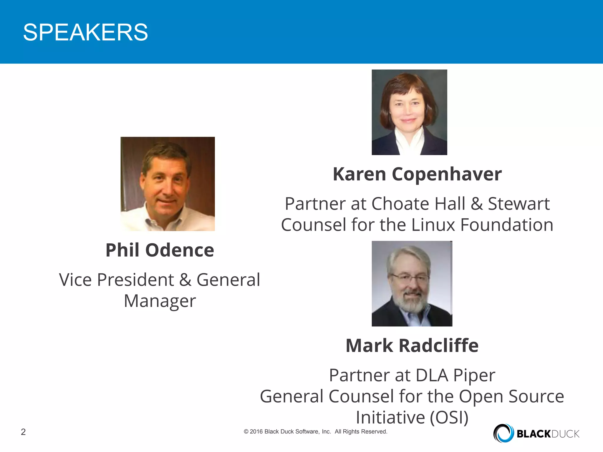 2 © 2016 Black Duck Software, Inc. All Rights Reserved.
SPEAKERS
Phil Odence
Vice President & General
Manager
Karen Copenhaver
Partner at Choate Hall & Stewart
Counsel for the Linux Foundation
Mark Radcliffe
Partner at DLA Piper
General Counsel for the Open Source
Initiative (OSI)
 