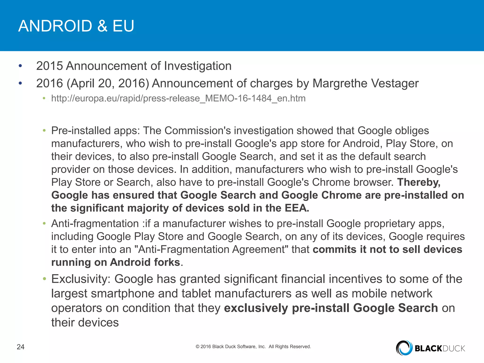 24 © 2016 Black Duck Software, Inc. All Rights Reserved.
ANDROID & EU
• 2015 Announcement of Investigation
• 2016 (April 20, 2016) Announcement of charges by Margrethe Vestager
• http://europa.eu/rapid/press-release_MEMO-16-1484_en.htm
• Pre-installed apps: The Commission's investigation showed that Google obliges
manufacturers, who wish to pre-install Google's app store for Android, Play Store, on
their devices, to also pre-install Google Search, and set it as the default search
provider on those devices. In addition, manufacturers who wish to pre-install Google's
Play Store or Search, also have to pre-install Google's Chrome browser. Thereby,
Google has ensured that Google Search and Google Chrome are pre-installed on
the significant majority of devices sold in the EEA.
• Anti-fragmentation :if a manufacturer wishes to pre-install Google proprietary apps,
including Google Play Store and Google Search, on any of its devices, Google requires
it to enter into an "Anti-Fragmentation Agreement" that commits it not to sell devices
running on Android forks.
• Exclusivity: Google has granted significant financial incentives to some of the
largest smartphone and tablet manufacturers as well as mobile network
operators on condition that they exclusively pre-install Google Search on
their devices
 
