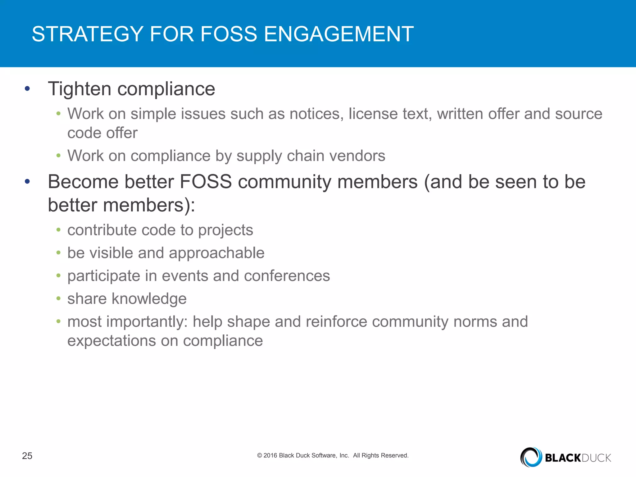 25 © 2016 Black Duck Software, Inc. All Rights Reserved.
STRATEGY FOR FOSS ENGAGEMENT
• Tighten compliance
• Work on simple issues such as notices, license text, written offer and source
code offer
• Work on compliance by supply chain vendors
• Become better FOSS community members (and be seen to be
better members):
• contribute code to projects
• be visible and approachable
• participate in events and conferences
• share knowledge
• most importantly: help shape and reinforce community norms and
expectations on compliance
 