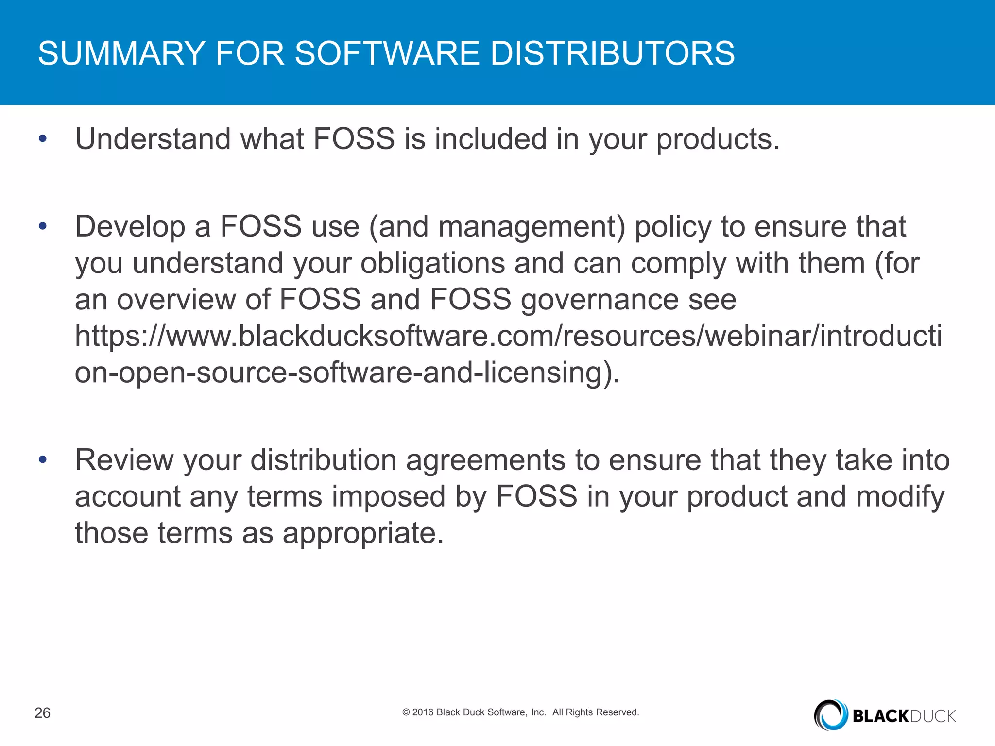26 © 2016 Black Duck Software, Inc. All Rights Reserved.
SUMMARY FOR SOFTWARE DISTRIBUTORS
• Understand what FOSS is included in your products.
• Develop a FOSS use (and management) policy to ensure that
you understand your obligations and can comply with them (for
an overview of FOSS and FOSS governance see
https://www.blackducksoftware.com/resources/webinar/introducti
on-open-source-software-and-licensing).
• Review your distribution agreements to ensure that they take into
account any terms imposed by FOSS in your product and modify
those terms as appropriate.
 