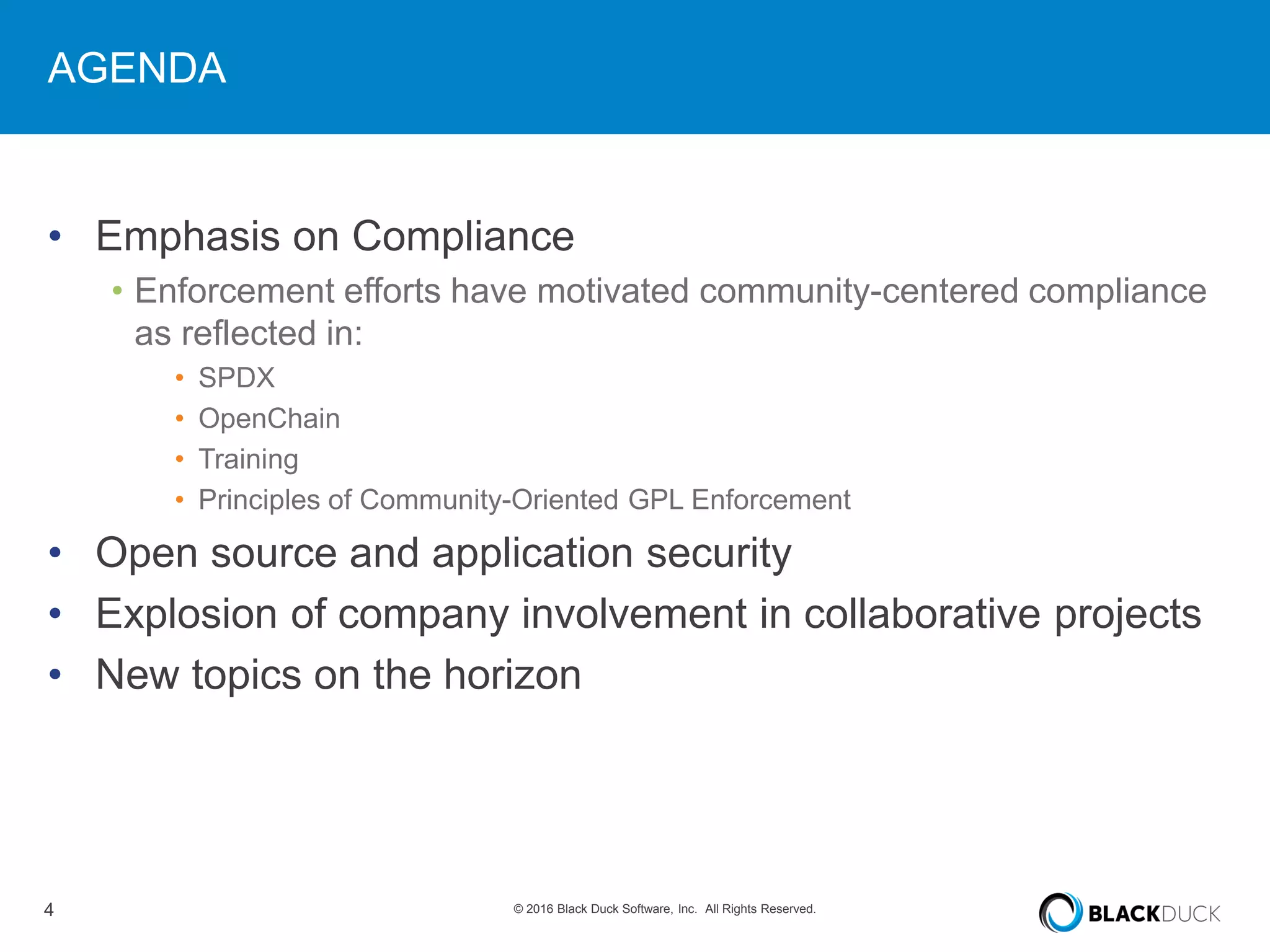 4 © 2016 Black Duck Software, Inc. All Rights Reserved.
AGENDA
• Emphasis on Compliance
• Enforcement efforts have motivated community-centered compliance
as reflected in:
• SPDX
• OpenChain
• Training
• Principles of Community-Oriented GPL Enforcement
• Open source and application security
• Explosion of company involvement in collaborative projects
• New topics on the horizon
 