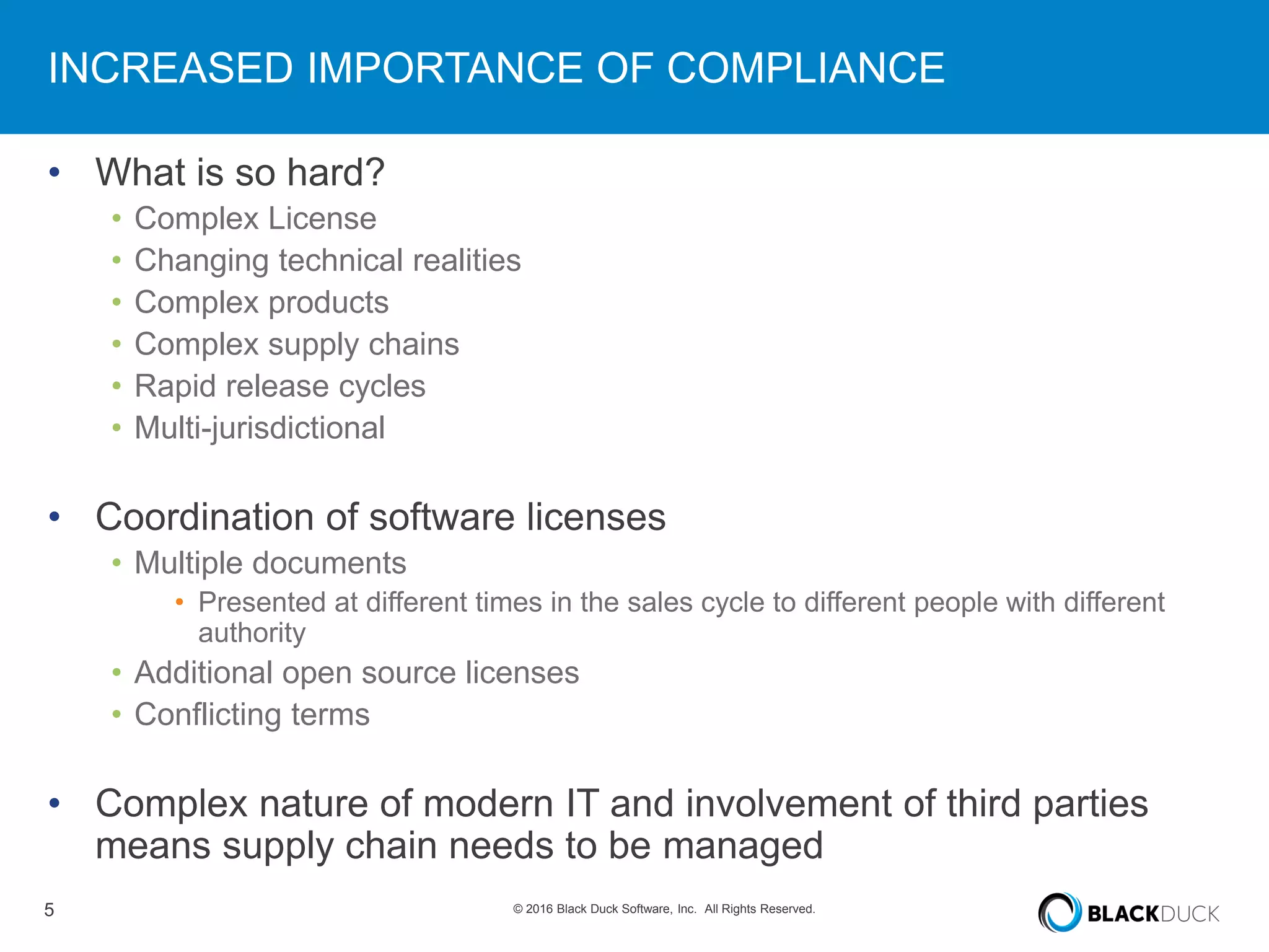 5 © 2016 Black Duck Software, Inc. All Rights Reserved.
INCREASED IMPORTANCE OF COMPLIANCE
• What is so hard?
• Complex License
• Changing technical realities
• Complex products
• Complex supply chains
• Rapid release cycles
• Multi-jurisdictional
• Coordination of software licenses
• Multiple documents
• Presented at different times in the sales cycle to different people with different
authority
• Additional open source licenses
• Conflicting terms
• Complex nature of modern IT and involvement of third parties
means supply chain needs to be managed
 
