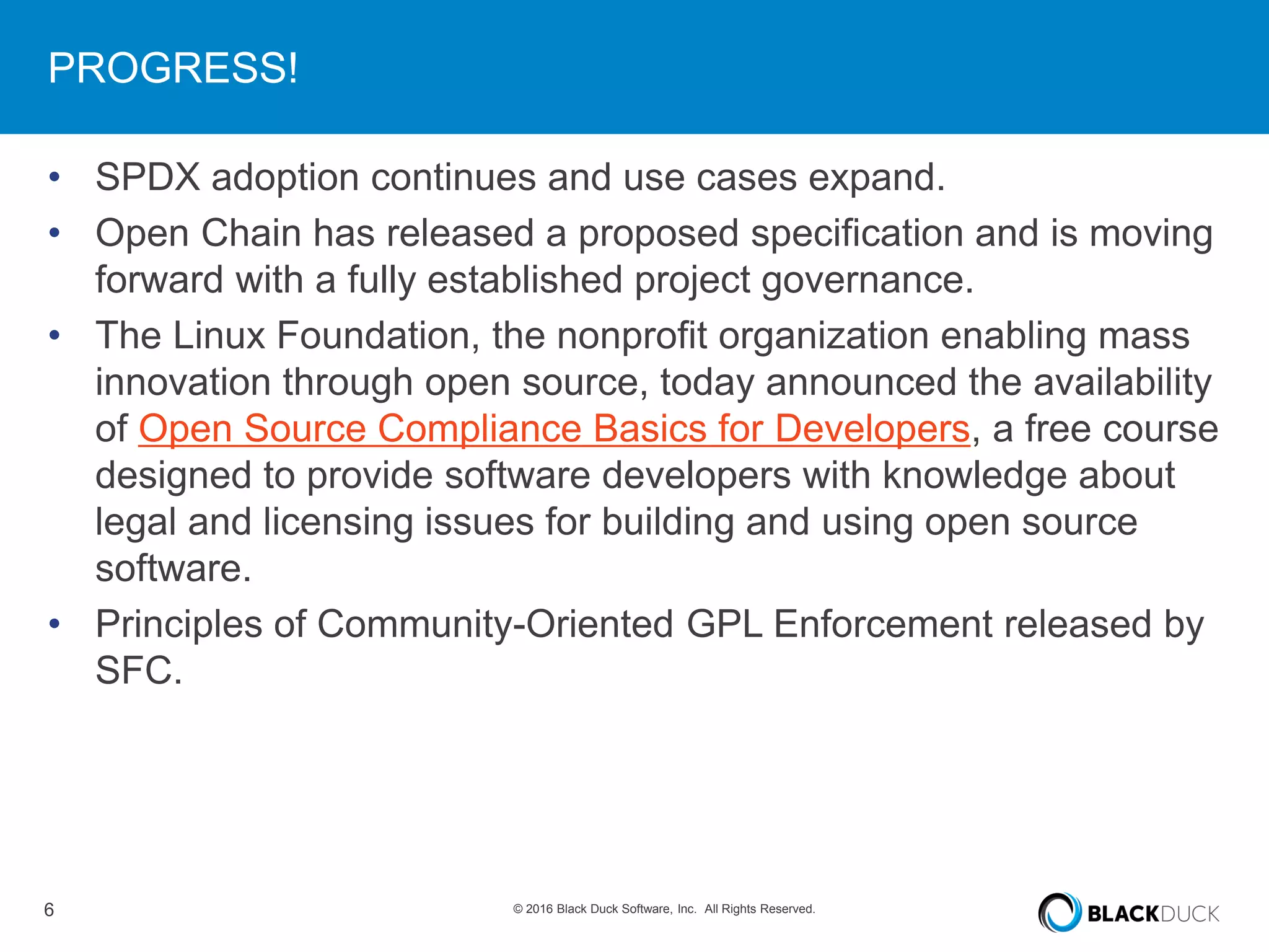 6 © 2016 Black Duck Software, Inc. All Rights Reserved.
PROGRESS!
• SPDX adoption continues and use cases expand.
• Open Chain has released a proposed specification and is moving
forward with a fully established project governance.
• The Linux Foundation, the nonprofit organization enabling mass
innovation through open source, today announced the availability
of Open Source Compliance Basics for Developers, a free course
designed to provide software developers with knowledge about
legal and licensing issues for building and using open source
software.
• Principles of Community-Oriented GPL Enforcement released by
SFC.
 