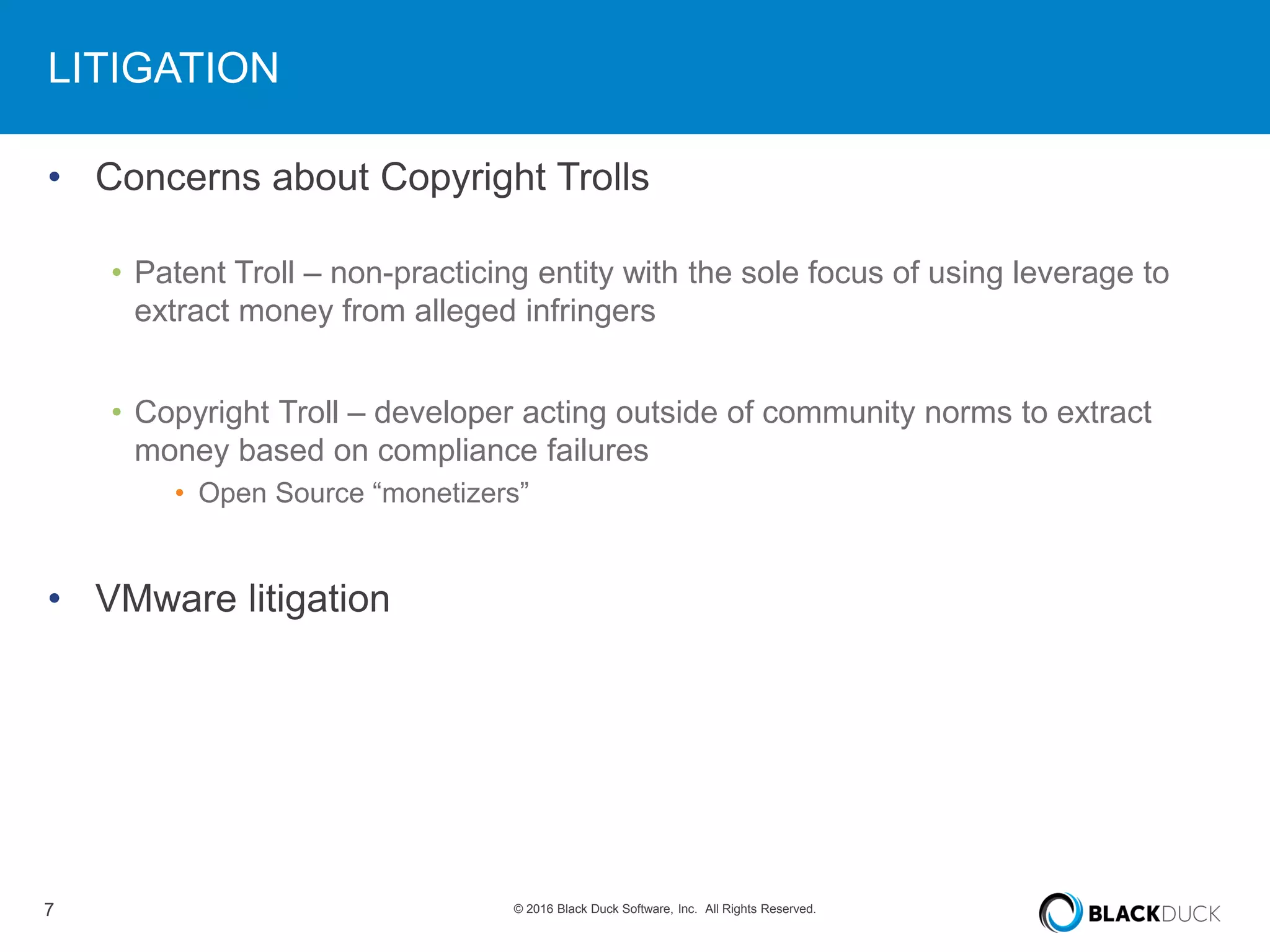 7 © 2016 Black Duck Software, Inc. All Rights Reserved.
LITIGATION
• Concerns about Copyright Trolls
• Patent Troll – non-practicing entity with the sole focus of using leverage to
extract money from alleged infringers
• Copyright Troll – developer acting outside of community norms to extract
money based on compliance failures
• Open Source “monetizers”
• VMware litigation
 
