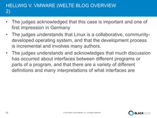 10 © 2016 Black Duck Software, Inc. All Rights Reserved.
HELLWIG V. VMWARE (WELTE BLOG OVERVIEW
2)
• The judges acknowledged that this case is important and one of
first impression in Germany
• The judges understands that Linux is a collaborative, community-
developed operating system, and that the development process
is incremental and involves many authors.
• The judges understands and acknowledges that much discussion
has occurred about interfaces between different programs or
parts of a program, and that there are a variety of different
definitions and many interpretations of what interfaces are
 