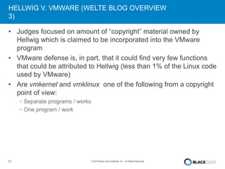 11 © 2016 Black Duck Software, Inc. All Rights Reserved.
HELLWIG V. VMWARE (WELTE BLOG OVERVIEW
3)
• Judges focused on amount of “copyright” material owned by
Hellwig which is claimed to be incorporated into the VMware
program
• VMware defense is, in part, that it could find very few functions
that could be attributed to Hellwig (less than 1% of the Linux code
used by VMware)
• Are vmkernel and vmklinux one of the following from a copyright
point of view:
• Separate programs / works
• One program / work
 