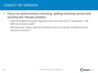 12 © 2016 Black Duck Software, Inc. All Rights Reserved.
LEGACY OF VERSATA
• Focus on hybrid product licensing: getting licensing correct and
avoiding the Versata problem
• Will terminated licensees regularly raise the defense of “integration” with
GPLv2 licensed code?
• Will warranty claims against licensors arise from poorly drafted licenses
become common?
 