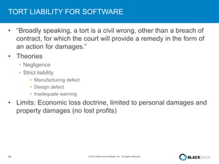 14 © 2016 Black Duck Software, Inc. All Rights Reserved.
TORT LIABILITY FOR SOFTWARE
• “Broadly speaking, a tort is a civil wrong, other than a breach of
contract, for which the court will provide a remedy in the form of
an action for damages.”
• Theories
• Negligence
• Strict liability
• Manufacturing defect
• Design defect
• Inadequate warning
• Limits: Economic loss doctrine, limited to personal damages and
property damages (no lost profits)
 