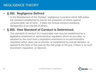 15 © 2016 Black Duck Software, Inc. All Rights Reserved.
NEGLIGENCE THEORY
• § 282. Negligence Defined
• In the Restatement of this Subject, negligence is conduct which falls below
the standard established by law for the protection of others against
unreasonable risk of harm. It does not include conduct recklessly
disregardful of an interest of others.
• § 285. How Standard of Conduct is Determined.
• The standard of conduct of a reasonable man may be established by a
legislative enactment or administrative regulation which so provides, or
adopted by the court from a legislative enactment or an administrative
regulation which does not so provide, or established by judicial decision, or
applied to the facts of the case by the trial judge or the jury, if there is no such
enactment, regulation, or decision.
 