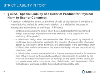 16 © 2016 Black Duck Software, Inc. All Rights Reserved.
STRICT LIABILITY IN TORT
• § 402A. Special Liability of a Seller of Product for Physical
Harm to User or Consumer.
• A product is defective when, at the time of sale or distribution, it contains a
manufacturing defect, is defective in design, or is defective because of
inadequate instructions or warnings. A Product:
• contains a manufacturing defect when the product departs from its intended
design even though all possible care was exercised in the preparation and
marketing of the product;
• is defective in design when the foreseeable risks of harm posed by the product
could have been reduced or avoided by the adoption of a reasonable alternative
design by the seller or other distributor, or a predecessor in the commercial chain
of distribution, and the omission of the alternative design renders the product not
reasonably safe;
• is defective because of inadequate instructions or warnings when the foreseeable
risks of harm posed by the product could have been reduced or avoided by the
provision of reasonable instructions or warnings by the seller or other distributor,
or a predecessor in the commercial chain of distribution, and the omission of the
instructions or warnings renders the product not reasonably safe.
 