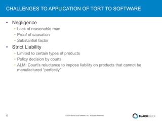17 © 2016 Black Duck Software, Inc. All Rights Reserved.
CHALLENGES TO APPLICATION OF TORT TO SOFTWARE
• Negligence
• Lack of reasonable man
• Proof of causation
• Substantial factor
• Strict Liability
• Limited to certain types of products
• Policy decision by courts
• ALM: Court’s reluctance to impose liability on products that cannot be
manufactured “perfectly”
 