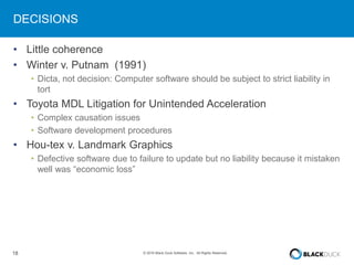 18 © 2016 Black Duck Software, Inc. All Rights Reserved.
DECISIONS
• Little coherence
• Winter v. Putnam (1991)
• Dicta, not decision: Computer software should be subject to strict liability in
tort
• Toyota MDL Litigation for Unintended Acceleration
• Complex causation issues
• Software development procedures
• Hou-tex v. Landmark Graphics
• Defective software due to failure to update but no liability because it mistaken
well was “economic loss”
 