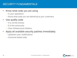 19 © 2016 Black Duck Software, Inc. All Rights Reserved.
SECURITY FUNDAMENTALS
• Know what code you are using
• In your operations
• Know what code you are delivering to your customers
• Use quality code
• It is not the license
• It is the community
• Core Infrastructure Initiative
• Apply all available security patches immediately
• Upstream your modifications
• Consume tested code
 
