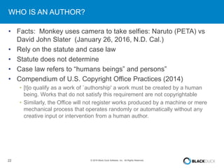 22 © 2016 Black Duck Software, Inc. All Rights Reserved.
WHO IS AN AUTHOR?
• Facts: Monkey uses camera to take selfies: Naruto (PETA) vs
David John Slater (January 26, 2016, N.D. Cal.)
• Rely on the statute and case law
• Statute does not determine
• Case law refers to “humans beings” and persons”
• Compendium of U.S. Copyright Office Practices (2014)
• [t]o qualify as a work of `authorship' a work must be created by a human
being. Works that do not satisfy this requirement are not copyrightable
• Similarly, the Office will not register works produced by a machine or mere
mechanical process that operates randomly or automatically without any
creative input or intervention from a human author.
 