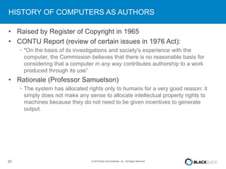23 © 2016 Black Duck Software, Inc. All Rights Reserved.
HISTORY OF COMPUTERS AS AUTHORS
• Raised by Register of Copyright in 1965
• CONTU Report (review of certain issues in 1976 Act):
• "On the basis of its investigations and society's experience with the
computer, the Commission believes that there is no reasonable basis for
considering that a computer in any way contributes authorship to a work
produced through its use”
• Rationale (Professor Samuelson)
• The system has allocated rights only to humans for a very good reason: it
simply does not make any sense to allocate intellectual property rights to
machines because they do not need to be given incentives to generate
output.
 