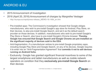 24 © 2016 Black Duck Software, Inc. All Rights Reserved.
ANDROID & EU
• 2015 Announcement of Investigation
• 2016 (April 20, 2016) Announcement of charges by Margrethe Vestager
• http://europa.eu/rapid/press-release_MEMO-16-1484_en.htm
• Pre-installed apps: The Commission's investigation showed that Google obliges
manufacturers, who wish to pre-install Google's app store for Android, Play Store, on
their devices, to also pre-install Google Search, and set it as the default search
provider on those devices. In addition, manufacturers who wish to pre-install Google's
Play Store or Search, also have to pre-install Google's Chrome browser. Thereby,
Google has ensured that Google Search and Google Chrome are pre-installed on
the significant majority of devices sold in the EEA.
• Anti-fragmentation :if a manufacturer wishes to pre-install Google proprietary apps,
including Google Play Store and Google Search, on any of its devices, Google requires
it to enter into an "Anti-Fragmentation Agreement" that commits it not to sell devices
running on Android forks.
• Exclusivity: Google has granted significant financial incentives to some of the
largest smartphone and tablet manufacturers as well as mobile network
operators on condition that they exclusively pre-install Google Search on
their devices
 
