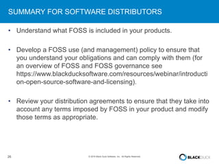 26 © 2016 Black Duck Software, Inc. All Rights Reserved.
SUMMARY FOR SOFTWARE DISTRIBUTORS
• Understand what FOSS is included in your products.
• Develop a FOSS use (and management) policy to ensure that
you understand your obligations and can comply with them (for
an overview of FOSS and FOSS governance see
https://www.blackducksoftware.com/resources/webinar/introducti
on-open-source-software-and-licensing).
• Review your distribution agreements to ensure that they take into
account any terms imposed by FOSS in your product and modify
those terms as appropriate.
 