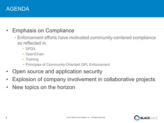 4 © 2016 Black Duck Software, Inc. All Rights Reserved.
AGENDA
• Emphasis on Compliance
• Enforcement efforts have motivated community-centered compliance
as reflected in:
• SPDX
• OpenChain
• Training
• Principles of Community-Oriented GPL Enforcement
• Open source and application security
• Explosion of company involvement in collaborative projects
• New topics on the horizon
 