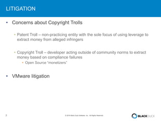 7 © 2016 Black Duck Software, Inc. All Rights Reserved.
LITIGATION
• Concerns about Copyright Trolls
• Patent Troll – non-practicing entity with the sole focus of using leverage to
extract money from alleged infringers
• Copyright Troll – developer acting outside of community norms to extract
money based on compliance failures
• Open Source “monetizers”
• VMware litigation
 
