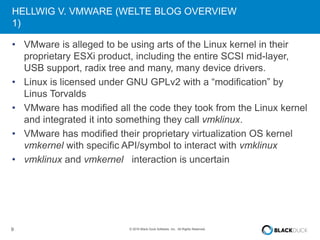 9 © 2016 Black Duck Software, Inc. All Rights Reserved.
HELLWIG V. VMWARE (WELTE BLOG OVERVIEW
1)
• VMware is alleged to be using arts of the Linux kernel in their
proprietary ESXi product, including the entire SCSI mid-layer,
USB support, radix tree and many, many device drivers.
• Linux is licensed under GNU GPLv2 with a “modification” by
Linus Torvalds
• VMware has modified all the code they took from the Linux kernel
and integrated it into something they call vmklinux.
• VMware has modified their proprietary virtualization OS kernel
vmkernel with specific API/symbol to interact with vmklinux
• vmklinux and vmkernel interaction is uncertain
 