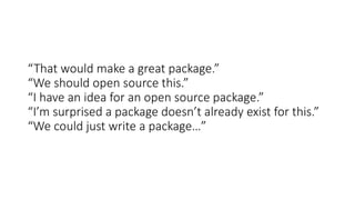 “That would make a great package.”
“We should open source this.”
“I have an idea for an open source package.”
“I’m surprised a package doesn’t already exist for this.”
“We could just write a package…”
 