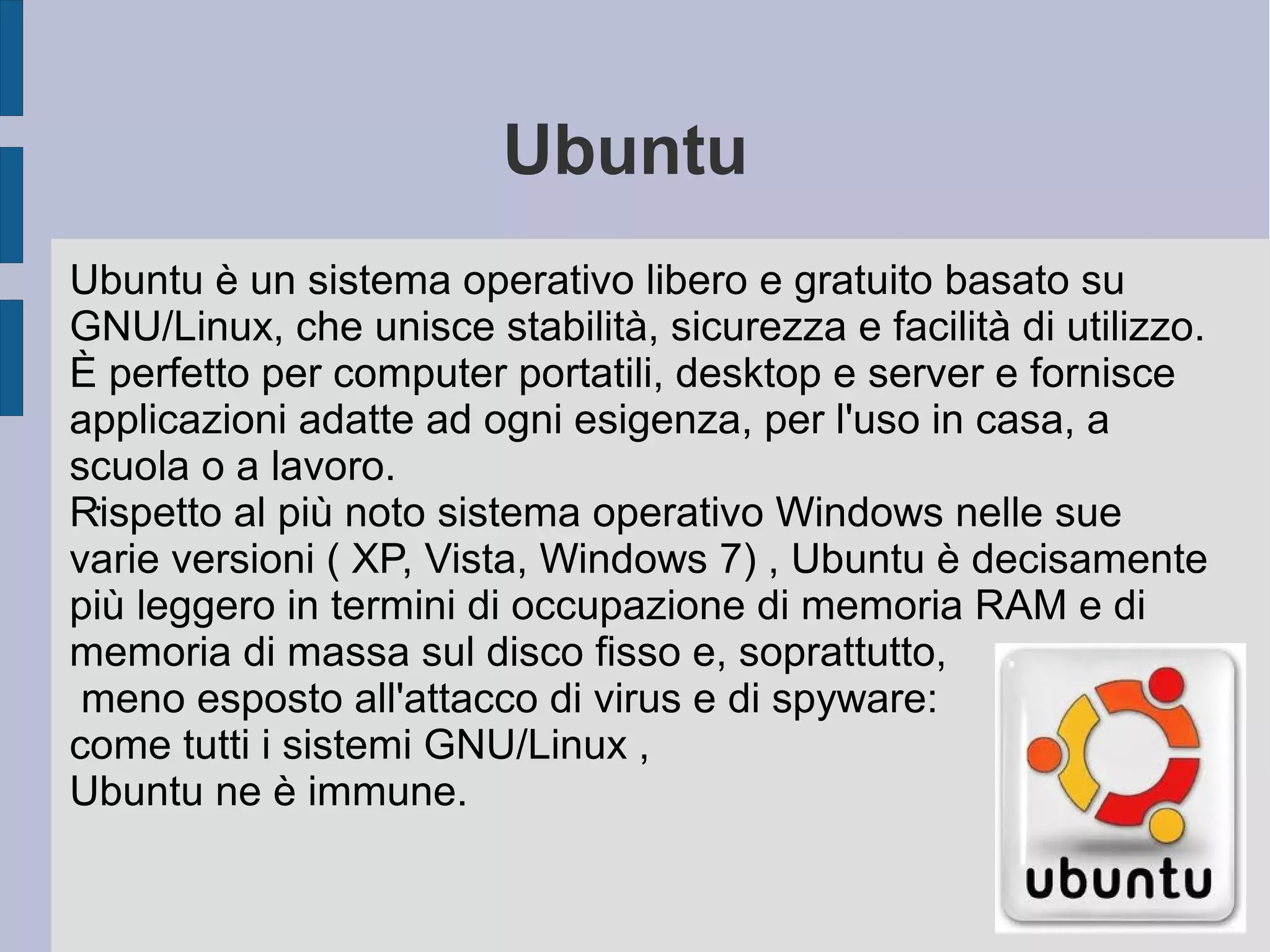 Ubuntu
.
Ubuntu è un sistema operativo libero e gratuito basato su
GNU/Linux, che unisce stabilità, sicurezza e facilità di utilizzo.
È perfetto per computer portatili, desktop e server e fornisce
applicazioni adatte ad ogni esigenza, per l'uso in casa, a
scuola o a lavoro.
Rispetto al più noto sistema operativo Windows nelle sue
varie versioni ( XP, Vista, Windows 7) , Ubuntu è decisamente
più leggero in termini di occupazione di memoria RAM e di
memoria di massa sul disco fisso e, soprattutto,
meno esposto all'attacco di virus e di spyware:
come tutti i sistemi GNU/Linux ,
Ubuntu ne è immune.
 
