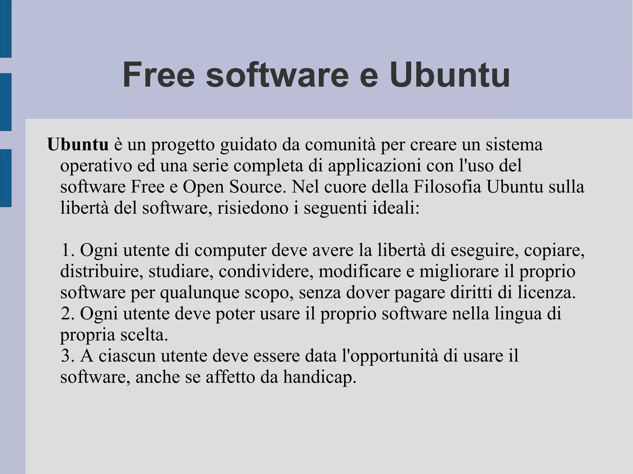 Free software e Ubuntu
Ubuntu è un progetto guidato da comunità per creare un sistema
operativo ed una serie completa di applicazioni con l'uso del
software Free e Open Source. Nel cuore della Filosofia Ubuntu sulla
libertà del software, risiedono i seguenti ideali:
1. Ogni utente di computer deve avere la libertà di eseguire, copiare,
distribuire, studiare, condividere, modificare e migliorare il proprio
software per qualunque scopo, senza dover pagare diritti di licenza.
2. Ogni utente deve poter usare il proprio software nella lingua di
propria scelta.
3. A ciascun utente deve essere data l'opportunità di usare il
software, anche se affetto da handicap.
 