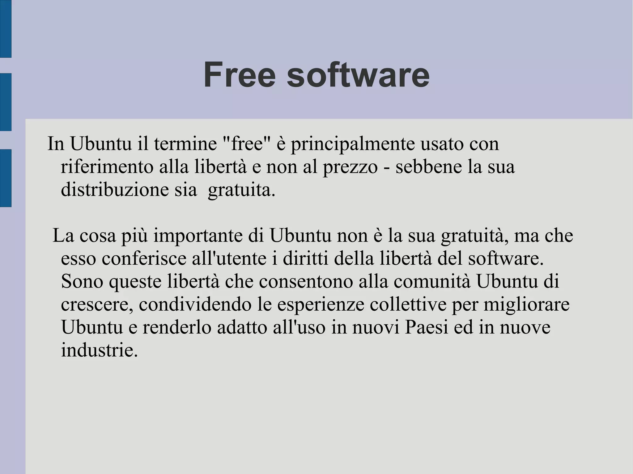 Free software
In Ubuntu il termine "free" è principalmente usato con
riferimento alla libertà e non al prezzo - sebbene la sua
distribuzione sia gratuita.
La cosa più importante di Ubuntu non è la sua gratuità, ma che
esso conferisce all'utente i diritti della libertà del software.
Sono queste libertà che consentono alla comunità Ubuntu di
crescere, condividendo le esperienze collettive per migliorare
Ubuntu e renderlo adatto all'uso in nuovi Paesi ed in nuove
industrie.
 