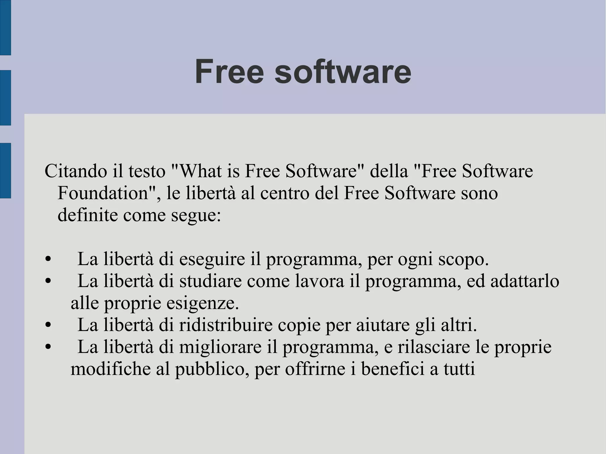 Free software
Citando il testo "What is Free Software" della "Free Software
Foundation", le libertà al centro del Free Software sono
definite come segue:
● La libertà di eseguire il programma, per ogni scopo.
● La libertà di studiare come lavora il programma, ed adattarlo
alle proprie esigenze.
● La libertà di ridistribuire copie per aiutare gli altri.
● La libertà di migliorare il programma, e rilasciare le proprie
modifiche al pubblico, per offrirne i benefici a tutti
 