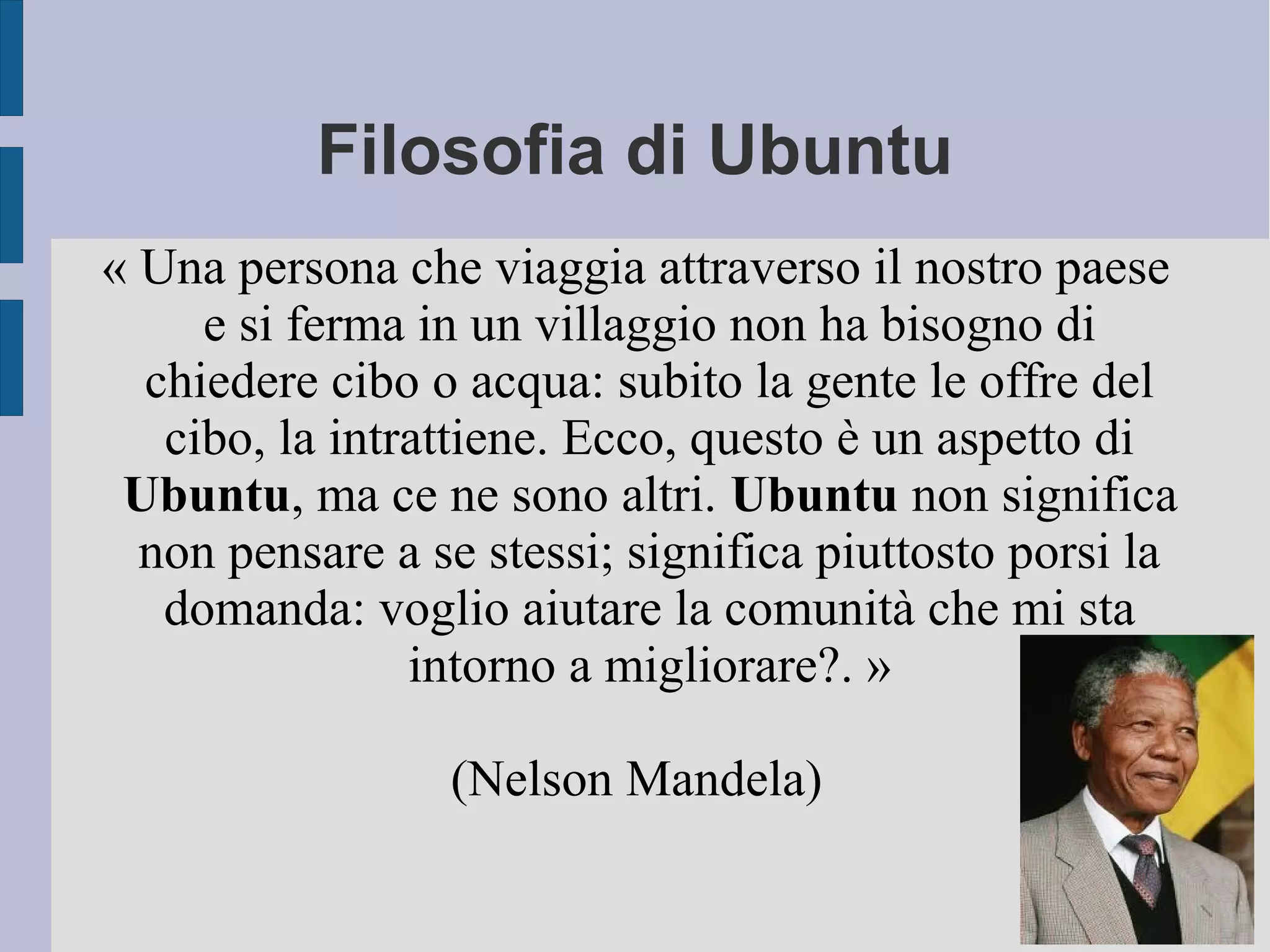 Filosofia di Ubuntu
« Una persona che viaggia attraverso il nostro paese
e si ferma in un villaggio non ha bisogno di
chiedere cibo o acqua: subito la gente le offre del
cibo, la intrattiene. Ecco, questo è un aspetto di
Ubuntu, ma ce ne sono altri. Ubuntu non significa
non pensare a se stessi; significa piuttosto porsi la
domanda: voglio aiutare la comunità che mi sta
intorno a migliorare?. »
(Nelson Mandela)
 