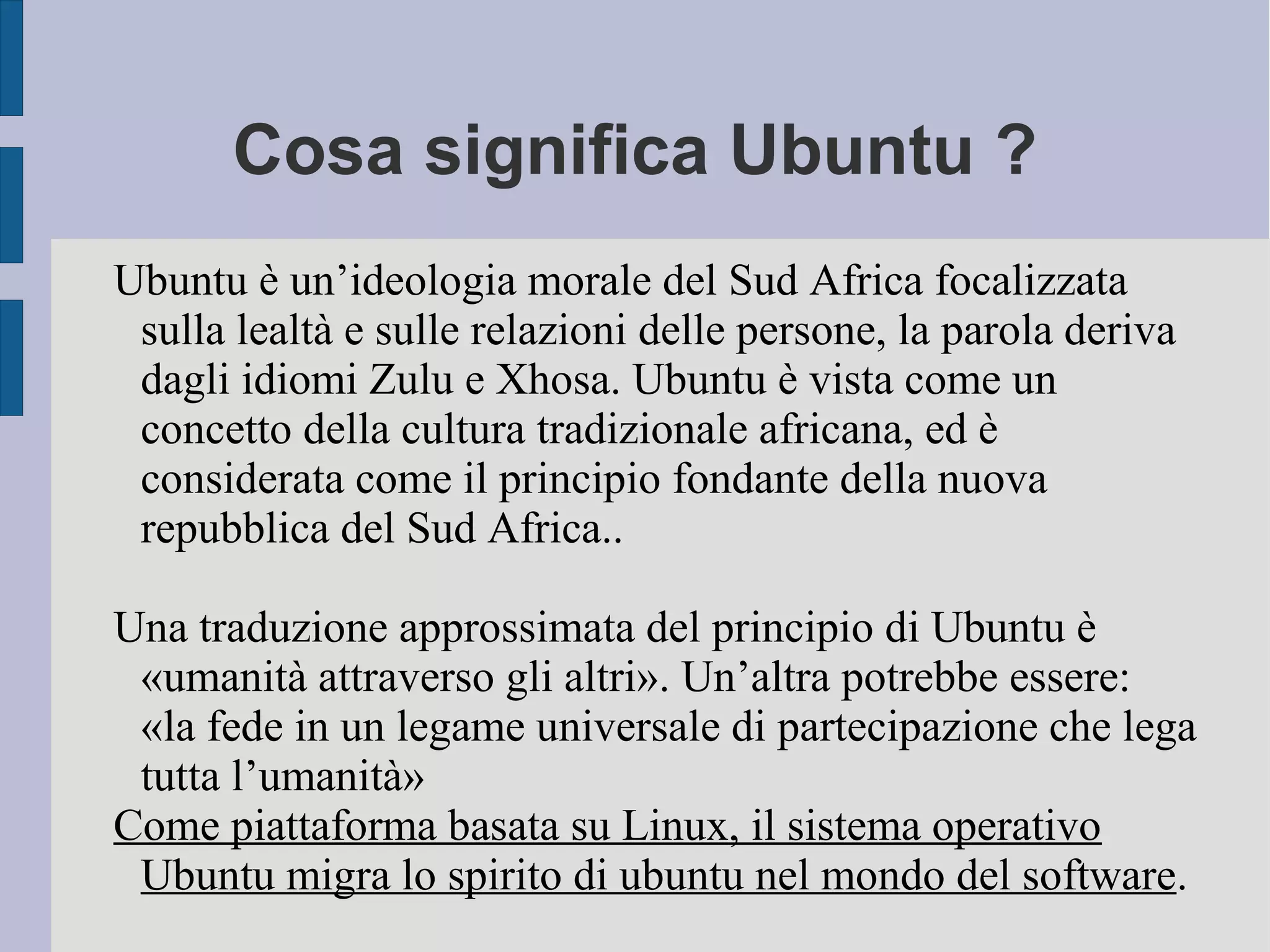 Cosa significa Ubuntu ?
Ubuntu è un’ideologia morale del Sud Africa focalizzata
sulla lealtà e sulle relazioni delle persone, la parola deriva
dagli idiomi Zulu e Xhosa. Ubuntu è vista come un
concetto della cultura tradizionale africana, ed è
considerata come il principio fondante della nuova
repubblica del Sud Africa..
Una traduzione approssimata del principio di Ubuntu è
«umanità attraverso gli altri». Un’altra potrebbe essere:
«la fede in un legame universale di partecipazione che lega
tutta l’umanità»
Come piattaforma basata su Linux, il sistema operativo
Ubuntu migra lo spirito di ubuntu nel mondo del software.
 