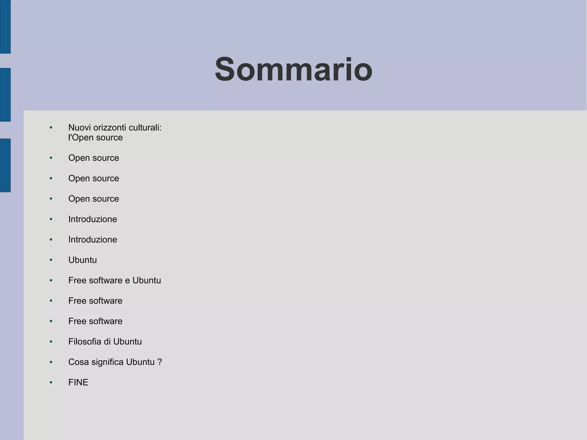 Sommario
● Nuovi orizzonti culturali:
l'Open source
● Open source
● Open source
● Open source
● Introduzione
● Introduzione
● Ubuntu
● Free software e Ubuntu
● Free software
● Free software
● Filosofia di Ubuntu
● Cosa significa Ubuntu ?
● FINE
 