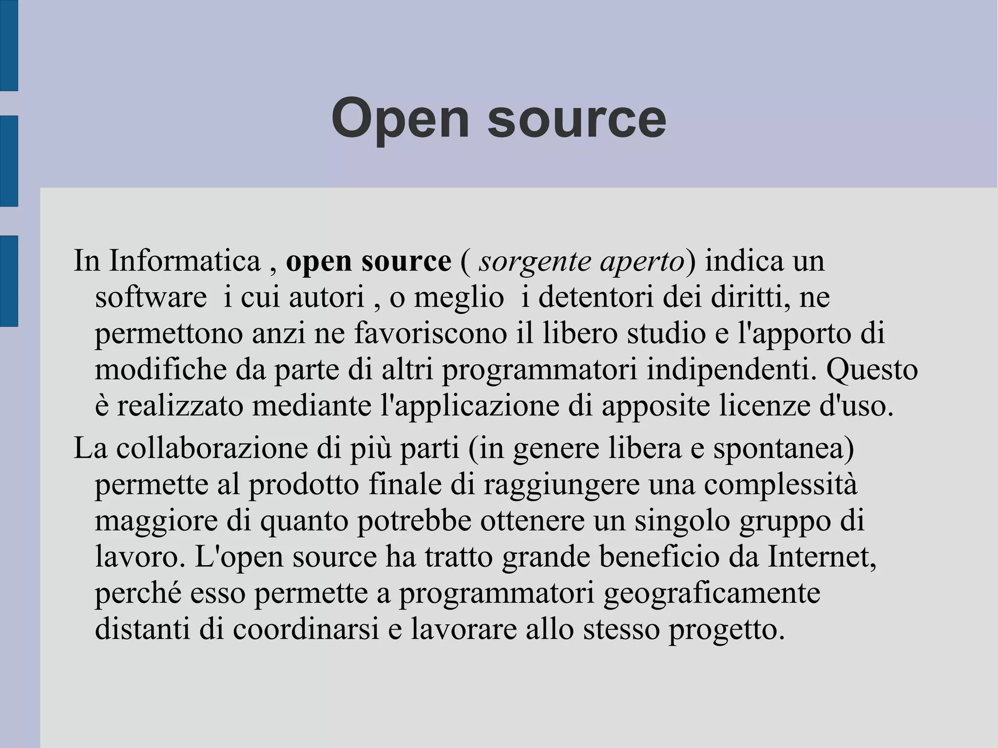 Open source
In Informatica , open source ( sorgente aperto) indica un
software i cui autori , o meglio i detentori dei diritti, ne
permettono anzi ne favoriscono il libero studio e l'apporto di
modifiche da parte di altri programmatori indipendenti. Questo
è realizzato mediante l'applicazione di apposite licenze d'uso.
La collaborazione di più parti (in genere libera e spontanea)
permette al prodotto finale di raggiungere una complessità
maggiore di quanto potrebbe ottenere un singolo gruppo di
lavoro. L'open source ha tratto grande beneficio da Internet,
perché esso permette a programmatori geograficamente
distanti di coordinarsi e lavorare allo stesso progetto.
 