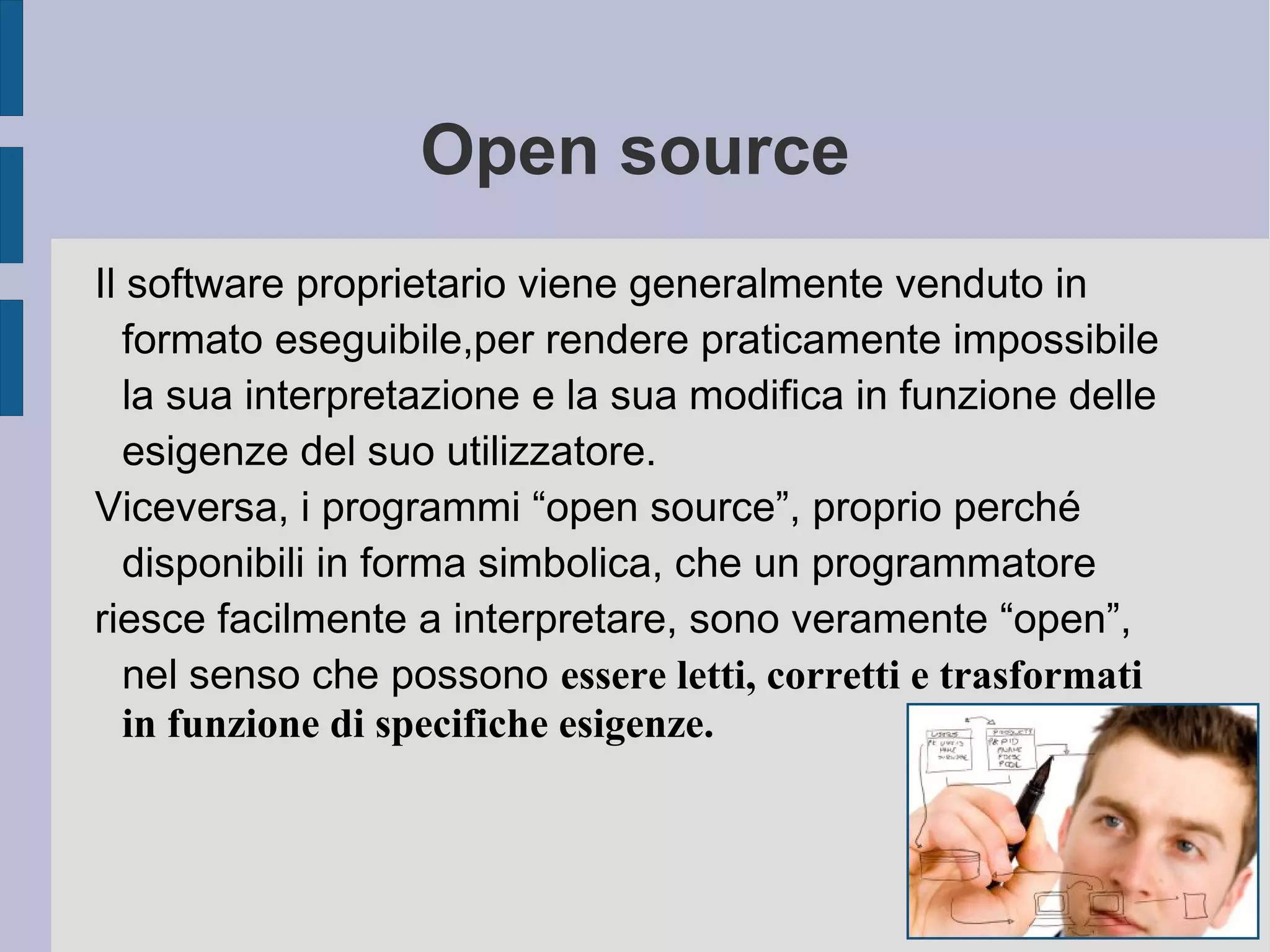 Open source
Il software proprietario viene generalmente venduto in
formato eseguibile,per rendere praticamente impossibile
la sua interpretazione e la sua modifica in funzione delle
esigenze del suo utilizzatore.
Viceversa, i programmi “open source”, proprio perché
disponibili in forma simbolica, che un programmatore
riesce facilmente a interpretare, sono veramente “open”,
nel senso che possono essere letti, corretti e trasformati
in funzione di specifiche esigenze.
 