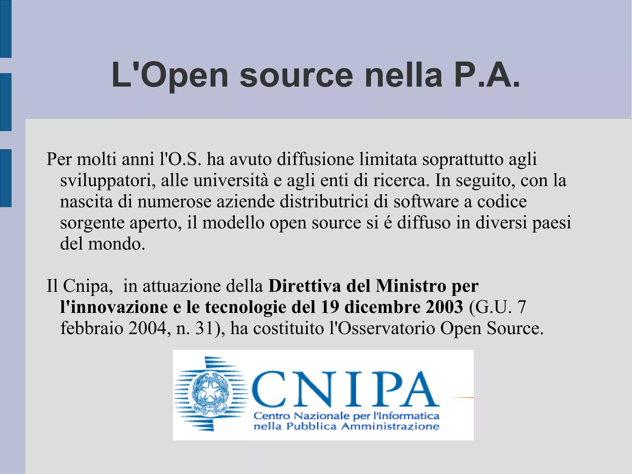 L'Open source nella P.A.
Per molti anni l'O.S. ha avuto diffusione limitata soprattutto agli
sviluppatori, alle università e agli enti di ricerca. In seguito, con la
nascita di numerose aziende distributrici di software a codice
sorgente aperto, il modello open source si é diffuso in diversi paesi
del mondo.
Il Cnipa, in attuazione della Direttiva del Ministro per
l'innovazione e le tecnologie del 19 dicembre 2003 (G.U. 7
febbraio 2004, n. 31), ha costituito l'Osservatorio Open Source.
 