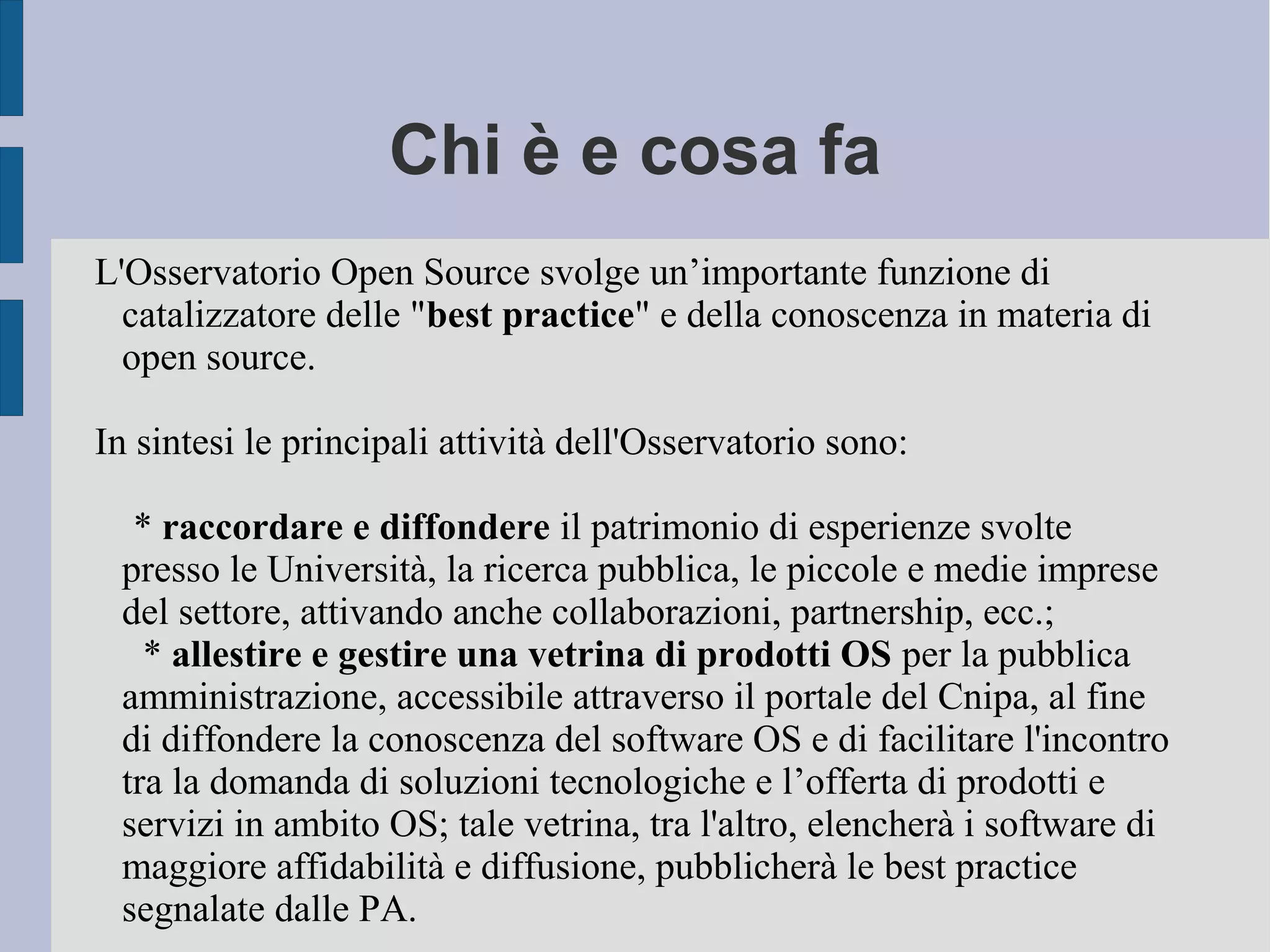 Chi è e cosa fa
L'Osservatorio Open Source svolge un’importante funzione di
catalizzatore delle "best practice" e della conoscenza in materia di
open source.
In sintesi le principali attività dell'Osservatorio sono:
* raccordare e diffondere il patrimonio di esperienze svolte
presso le Università, la ricerca pubblica, le piccole e medie imprese
del settore, attivando anche collaborazioni, partnership, ecc.;
* allestire e gestire una vetrina di prodotti OS per la pubblica
amministrazione, accessibile attraverso il portale del Cnipa, al fine
di diffondere la conoscenza del software OS e di facilitare l'incontro
tra la domanda di soluzioni tecnologiche e l’offerta di prodotti e
servizi in ambito OS; tale vetrina, tra l'altro, elencherà i software di
maggiore affidabilità e diffusione, pubblicherà le best practice
segnalate dalle PA.
 
