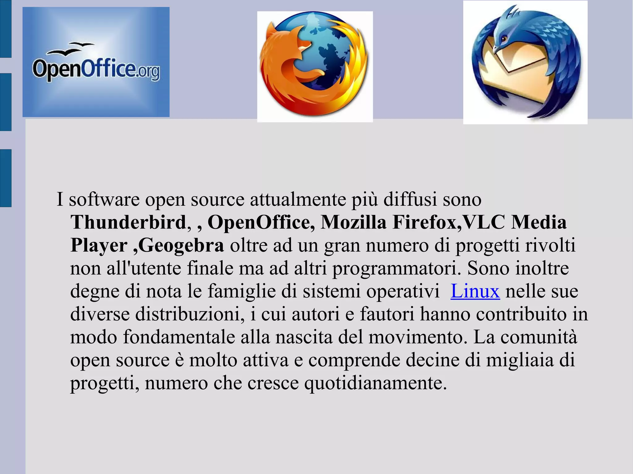 I software open source attualmente più diffusi sono
Thunderbird, , OpenOffice, Mozilla Firefox,VLC Media
Player ,Geogebra oltre ad un gran numero di progetti rivolti
non all'utente finale ma ad altri programmatori. Sono inoltre
degne di nota le famiglie di sistemi operativi Linux nelle sue
diverse distribuzioni, i cui autori e fautori hanno contribuito in
modo fondamentale alla nascita del movimento. La comunità
open source è molto attiva e comprende decine di migliaia di
progetti, numero che cresce quotidianamente.
 