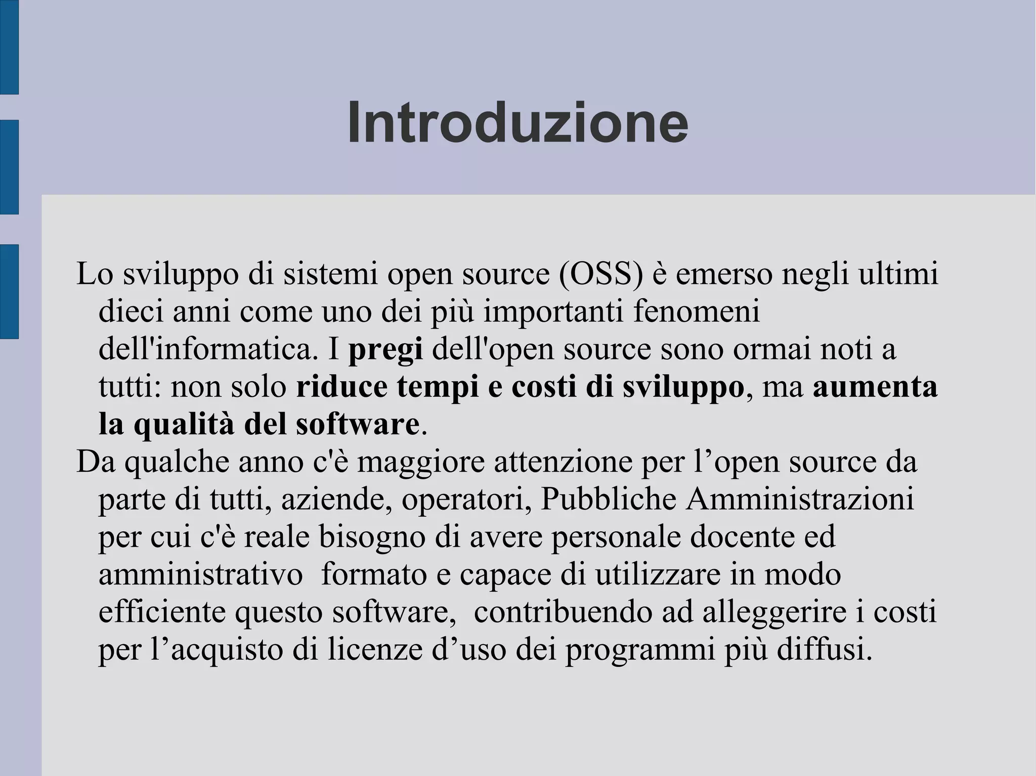 Introduzione
Lo sviluppo di sistemi open source (OSS) è emerso negli ultimi
dieci anni come uno dei più importanti fenomeni
dell'informatica. I pregi dell'open source sono ormai noti a
tutti: non solo riduce tempi e costi di sviluppo, ma aumenta
la qualità del software.
Da qualche anno c'è maggiore attenzione per l’open source da
parte di tutti, aziende, operatori, Pubbliche Amministrazioni
per cui c'è reale bisogno di avere personale docente ed
amministrativo formato e capace di utilizzare in modo
efficiente questo software, contribuendo ad alleggerire i costi
per l’acquisto di licenze d’uso dei programmi più diffusi.
 