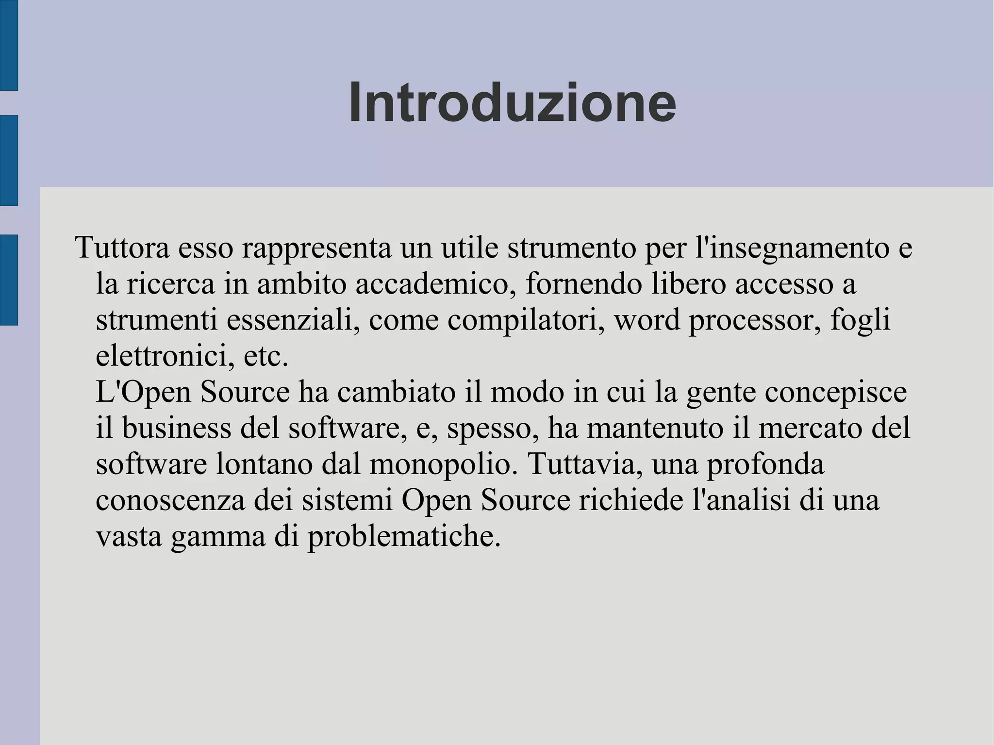 Tuttora esso rappresenta un utile strumento per l'insegnamento e
la ricerca in ambito accademico, fornendo libero accesso a
strumenti essenziali, come compilatori, word processor, fogli
elettronici, etc.
L'Open Source ha cambiato il modo in cui la gente concepisce
il business del software, e, spesso, ha mantenuto il mercato del
software lontano dal monopolio. Tuttavia, una profonda
conoscenza dei sistemi Open Source richiede l'analisi di una
vasta gamma di problematiche.
Introduzione
 