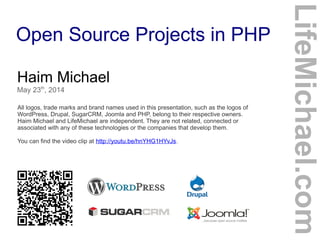 Open Source Projects in PHP
Haim Michael
May 23th
, 2014
All logos, trade marks and brand names used in this presentation, such as the logos of
WordPress, Drupal, SugarCRM, Joomla and PHP, belong to their respective owners.
Haim Michael and LifeMichael are independent. They are not related, connected or
associated with any of these technologies or the companies that develop them.
You can find the video clip at http://youtu.be/hnYHG1HYvJs.
LifeMichael.com
 